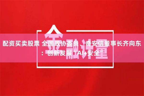 配资买卖股票 全国政协委员、奇安信董事长齐向东：创新发展“AI+安全”