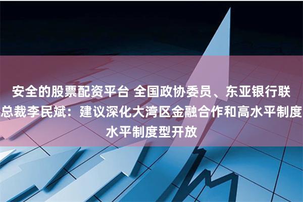 安全的股票配资平台 全国政协委员、东亚银行联席行政总裁李民斌：建议深化大湾区金融合作和高水平制度型开放