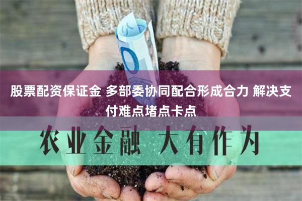 股票配资保证金 多部委协同配合形成合力 解决支付难点堵点卡点