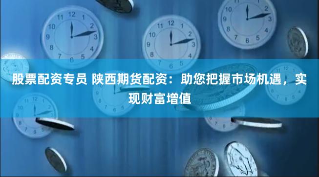 股票配资专员 陕西期货配资：助您把握市场机遇，实现财富增值