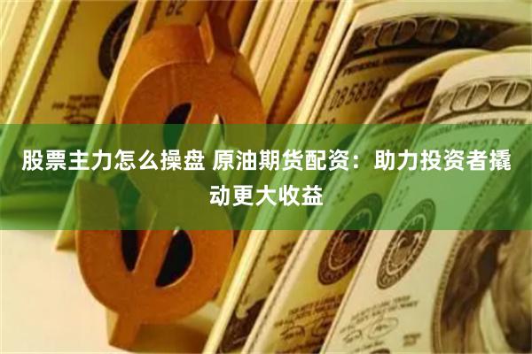 股票主力怎么操盘 原油期货配资：助力投资者撬动更大收益