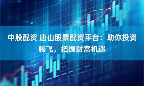中股配资 唐山股票配资平台：助你投资腾飞，把握财富机遇