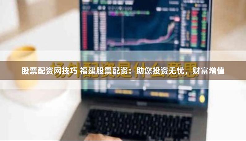 股票配资网技巧 福建股票配资：助您投资无忧，财富增值