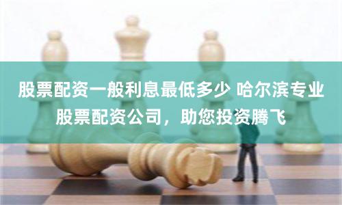 股票配资一般利息最低多少 哈尔滨专业股票配资公司，助您投资腾飞