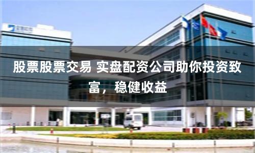 股票股票交易 实盘配资公司助你投资致富，稳健收益
