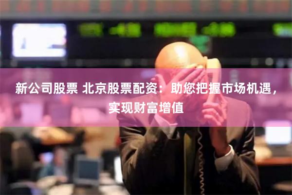 新公司股票 北京股票配资：助您把握市场机遇，实现财富增值