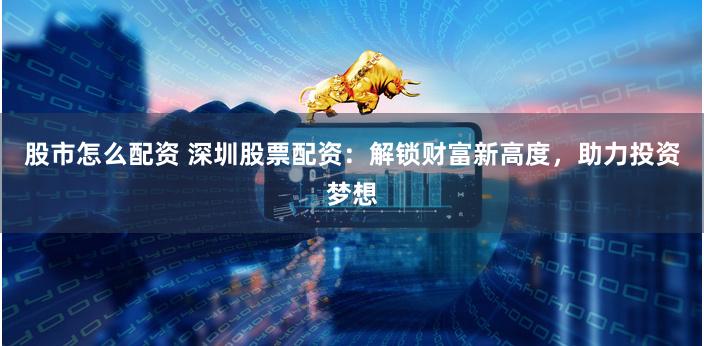 股市怎么配资 深圳股票配资：解锁财富新高度，助力投资梦想