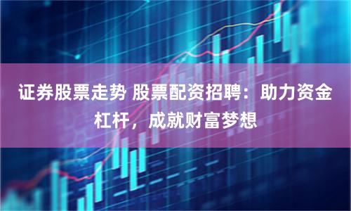 证券股票走势 股票配资招聘：助力资金杠杆，成就财富梦想