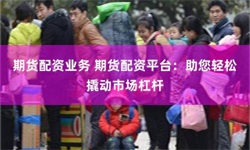 期货配资业务 期货配资平台：助您轻松撬动市场杠杆