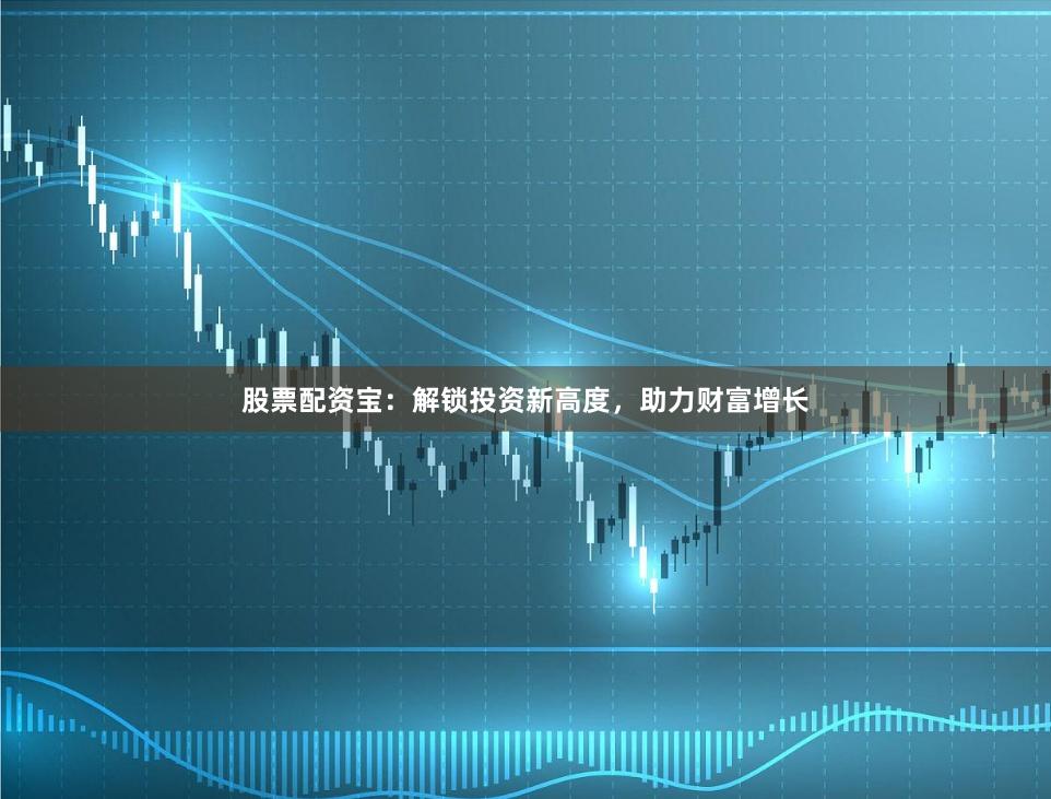 股票配资宝：解锁投资新高度，助力财富增长