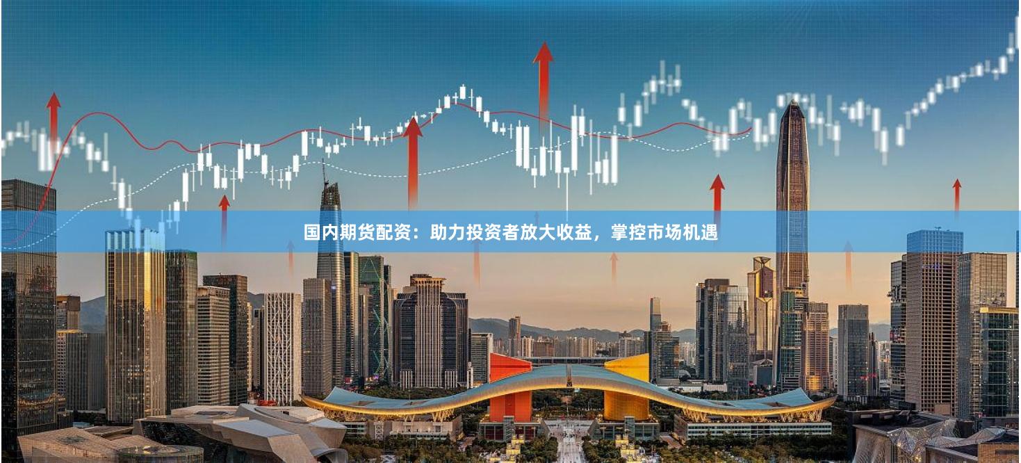 国内期货配资：助力投资者放大收益，掌控市场机遇