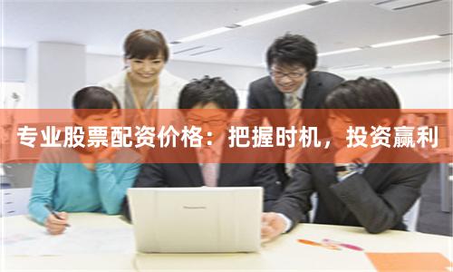 专业股票配资价格：把握时机，投资赢利