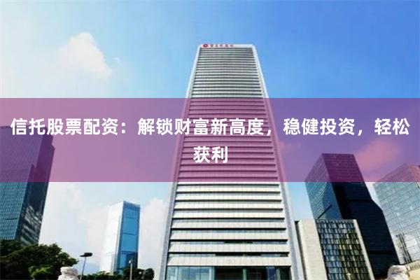 信托股票配资：解锁财富新高度，稳健投资，轻松获利