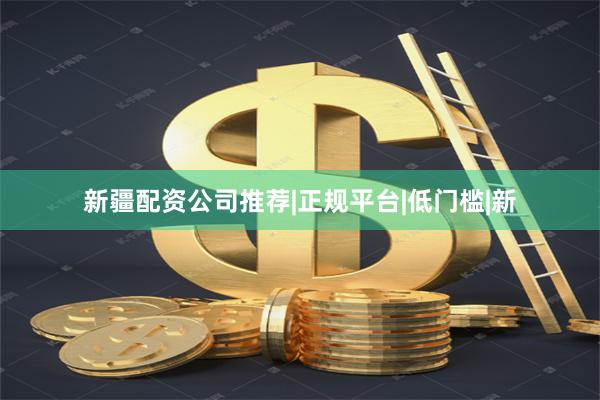 新疆配资公司推荐|正规平台|低门槛|新